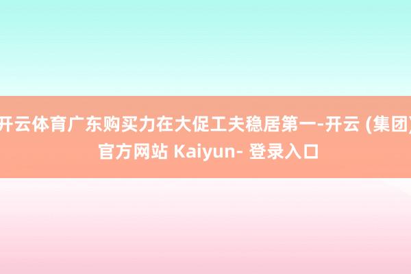 开云体育广东购买力在大促工夫稳居第一-开云 (集团) 官方网站 Kaiyun- 登录入口