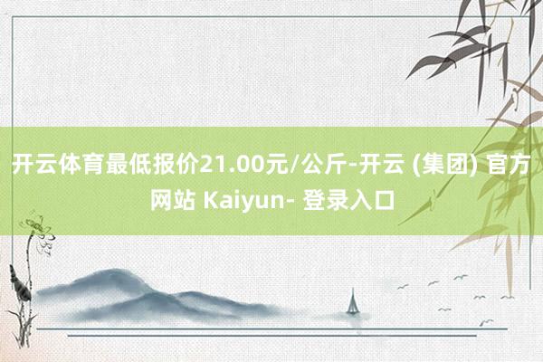 开云体育最低报价21.00元/公斤-开云 (集团) 官方网站 Kaiyun- 登录入口