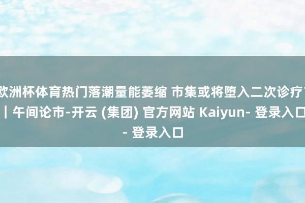 欧洲杯体育热门落潮量能萎缩 市集或将堕入二次诊疗？｜午间论市-开云 (集团) 官方网站 Kaiyun- 登录入口