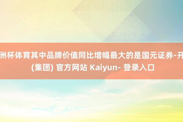 欧洲杯体育其中品牌价值同比增幅最大的是国元证券-开云 (集团) 官方网站 Kaiyun- 登录入口