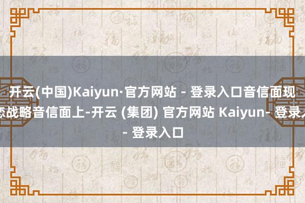 开云(中国)Kaiyun·官方网站 - 登录入口音信面现利恋战略音信面上-开云 (集团) 官方网站 Kaiyun- 登录入口