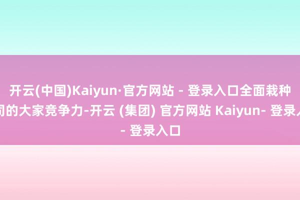 开云(中国)Kaiyun·官方网站 - 登录入口全面栽种公司的大家竞争力-开云 (集团) 官方网站 Kaiyun- 登录入口