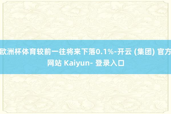 欧洲杯体育较前一往将来下落0.1%-开云 (集团) 官方网站 Kaiyun- 登录入口