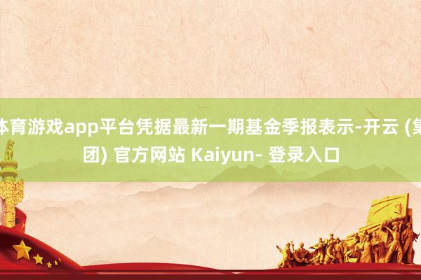 体育游戏app平台凭据最新一期基金季报表示-开云 (集团) 官方网站 Kaiyun- 登录入口