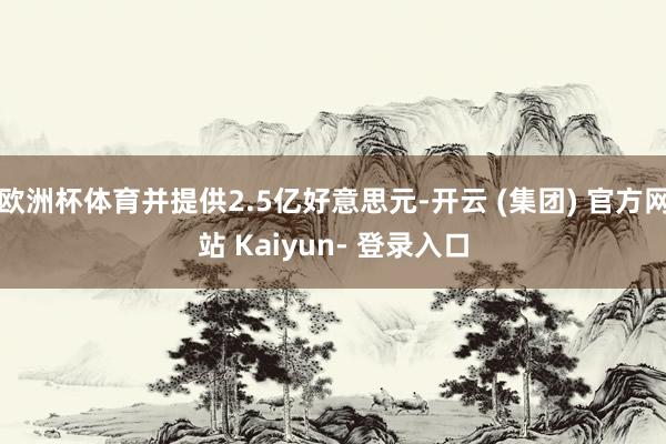 欧洲杯体育并提供2.5亿好意思元-开云 (集团) 官方网站 Kaiyun- 登录入口