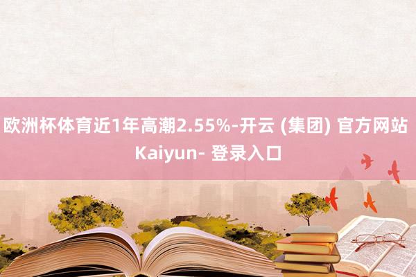 欧洲杯体育近1年高潮2.55%-开云 (集团) 官方网站 Kaiyun- 登录入口