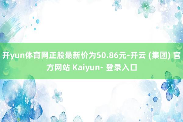 开yun体育网正股最新价为50.86元-开云 (集团) 官方网站 Kaiyun- 登录入口