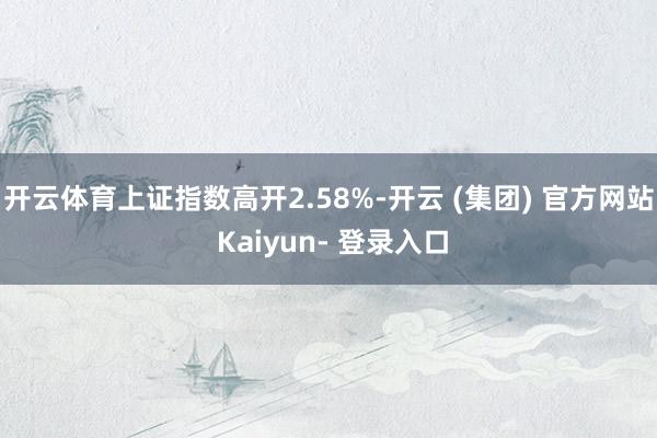 开云体育上证指数高开2.58%-开云 (集团) 官方网站 Kaiyun- 登录入口