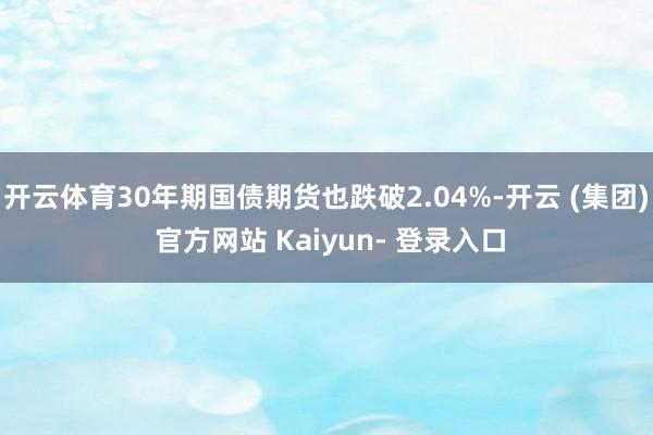 开云体育30年期国债期货也跌破2.04%-开云 (集团) 官方网站 Kaiyun- 登录入口
