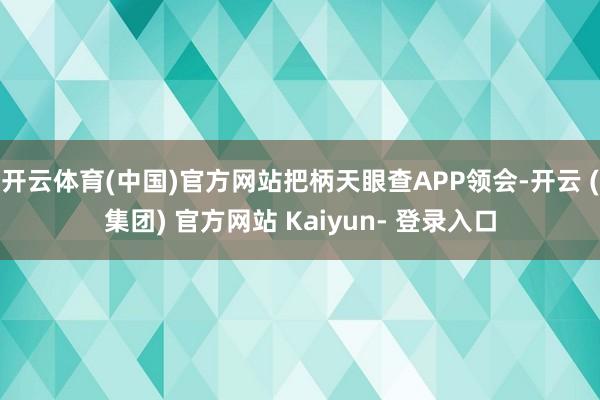 开云体育(中国)官方网站把柄天眼查APP领会-开云 (集团) 官方网站 Kaiyun- 登录入口