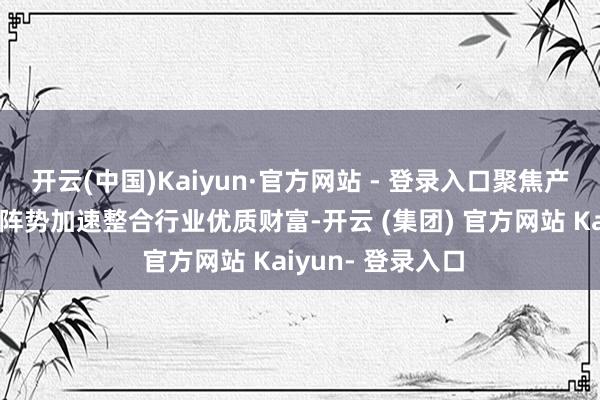 开云(中国)Kaiyun·官方网站 - 登录入口聚焦产业链供应链关节阵势加速整合行业优质财富-开云 (集团) 官方网站 Kaiyun- 登录入口