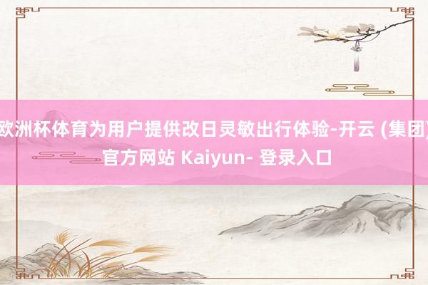 欧洲杯体育为用户提供改日灵敏出行体验-开云 (集团) 官方网站 Kaiyun- 登录入口