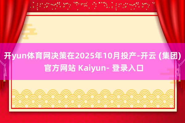 开yun体育网决策在2025年10月投产-开云 (集团) 官方网站 Kaiyun- 登录入口