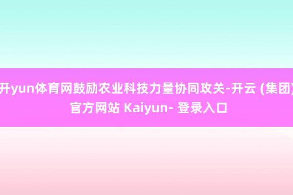 开yun体育网鼓励农业科技力量协同攻关-开云 (集团) 官方网站 Kaiyun- 登录入口
