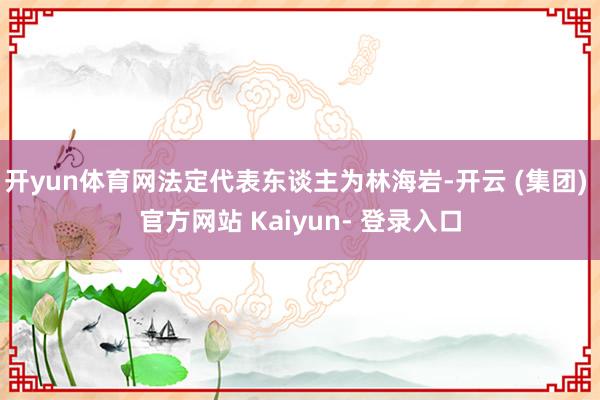 开yun体育网法定代表东谈主为林海岩-开云 (集团) 官方网站 Kaiyun- 登录入口