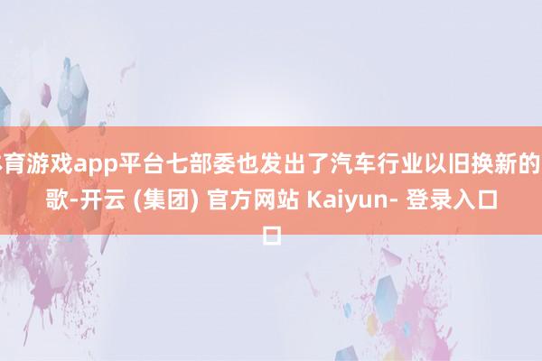 体育游戏app平台七部委也发出了汽车行业以旧换新的高歌-开云 (集团) 官方网站 Kaiyun- 登录入口