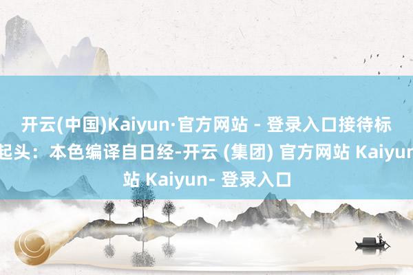 开云(中国)Kaiyun·官方网站 - 登录入口接待标星保藏哦~起头：本色编译自日经-开云 (集团) 官方网站 Kaiyun- 登录入口