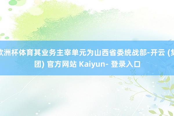 欧洲杯体育其业务主宰单元为山西省委统战部-开云 (集团) 官方网站 Kaiyun- 登录入口