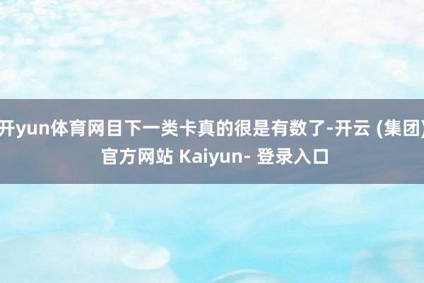 开yun体育网目下一类卡真的很是有数了-开云 (集团) 官方网站 Kaiyun- 登录入口