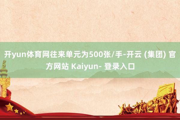 开yun体育网往来单元为500张/手-开云 (集团) 官方网站 Kaiyun- 登录入口