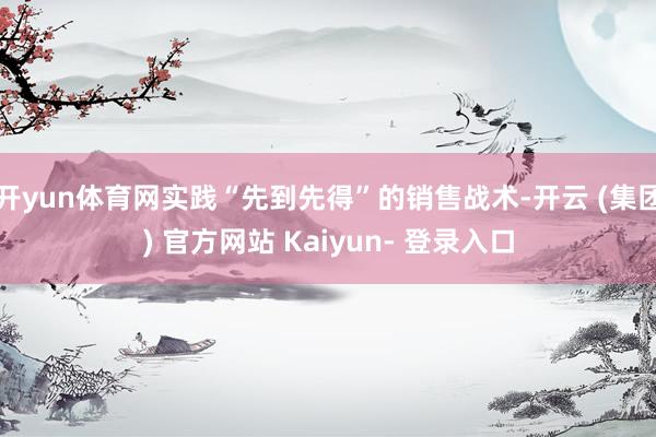 开yun体育网实践“先到先得”的销售战术-开云 (集团) 官方网站 Kaiyun- 登录入口