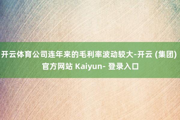 开云体育公司连年来的毛利率波动较大-开云 (集团) 官方网站 Kaiyun- 登录入口