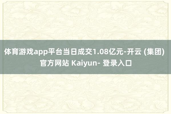 体育游戏app平台当日成交1.08亿元-开云 (集团) 官方网站 Kaiyun- 登录入口
