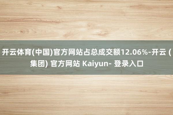 开云体育(中国)官方网站占总成交额12.06%-开云 (集团) 官方网站 Kaiyun- 登录入口