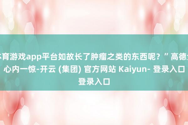 体育游戏app平台如故长了肿瘤之类的东西呢?”高德金心内一惊-开云 (集团) 官方网站 Kaiyun- 登录入口