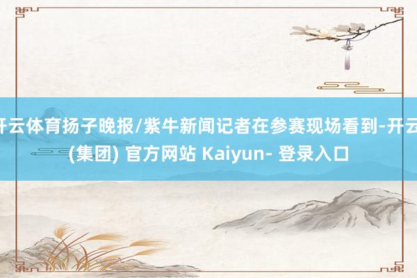 开云体育扬子晚报/紫牛新闻记者在参赛现场看到-开云 (集团) 官方网站 Kaiyun- 登录入口