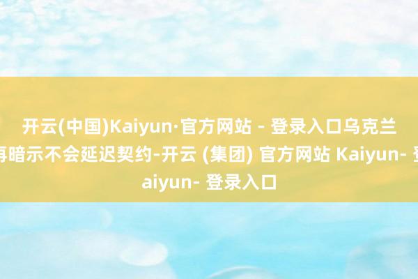 开云(中国)Kaiyun·官方网站 - 登录入口乌克兰方面一再暗示不会延迟契约-开云 (集团) 官方网站 Kaiyun- 登录入口