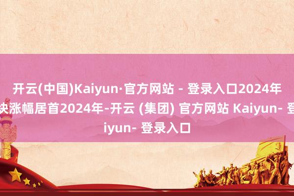 开云(中国)Kaiyun·官方网站 - 登录入口2024年银行板块涨幅居首2024年-开云 (集团) 官方网站 Kaiyun- 登录入口