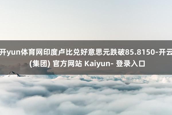 开yun体育网印度卢比兑好意思元跌破85.8150-开云 (集团) 官方网站 Kaiyun- 登录入口