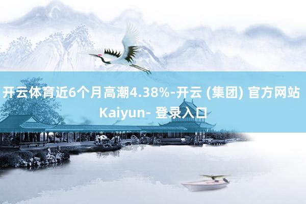 开云体育近6个月高潮4.38%-开云 (集团) 官方网站 Kaiyun- 登录入口
