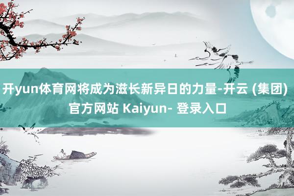 开yun体育网将成为滋长新异日的力量-开云 (集团) 官方网站 Kaiyun- 登录入口