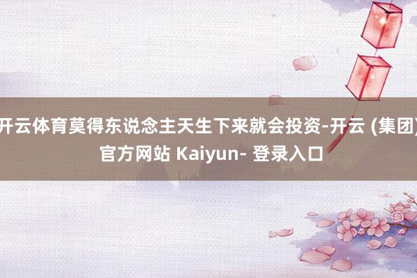 开云体育莫得东说念主天生下来就会投资-开云 (集团) 官方网站 Kaiyun- 登录入口