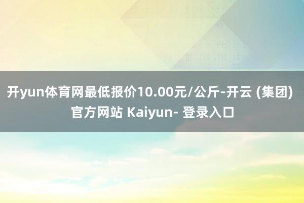 开yun体育网最低报价10.00元/公斤-开云 (集团) 官方网站 Kaiyun- 登录入口