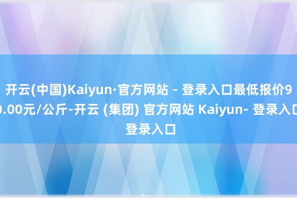 开云(中国)Kaiyun·官方网站 - 登录入口最低报价90.00元/公斤-开云 (集团) 官方网站 Kaiyun- 登录入口