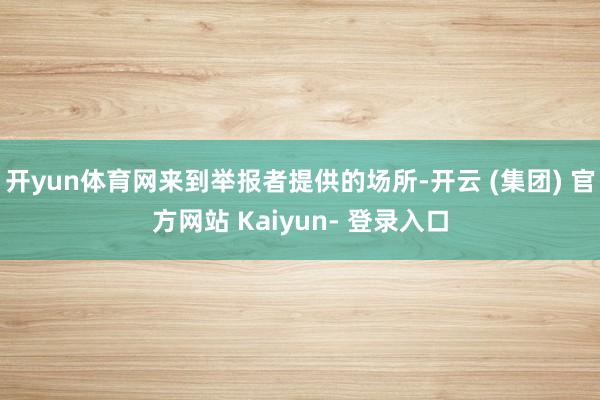 开yun体育网来到举报者提供的场所-开云 (集团) 官方网站 Kaiyun- 登录入口