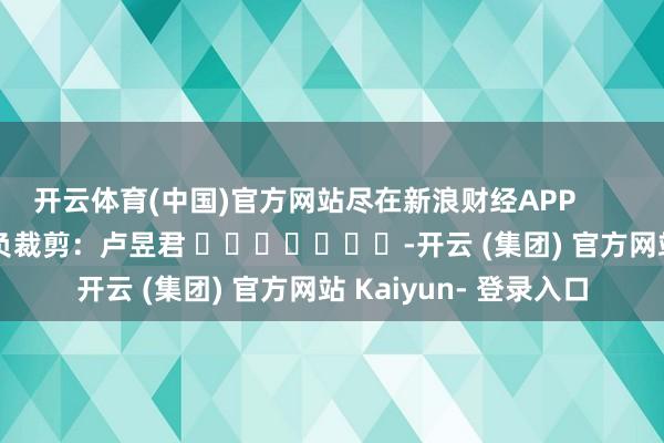 开云体育(中国)官方网站尽在新浪财经APP 背负裁剪:卢昱君 -开云 (集团) 官方网站 Kaiyun- 登录入口