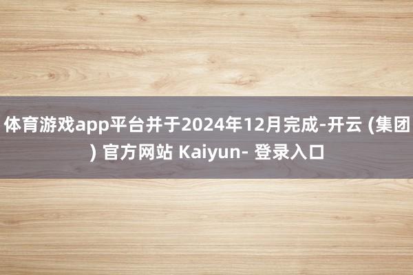 体育游戏app平台并于2024年12月完成-开云 (集团) 官方网站 Kaiyun- 登录入口