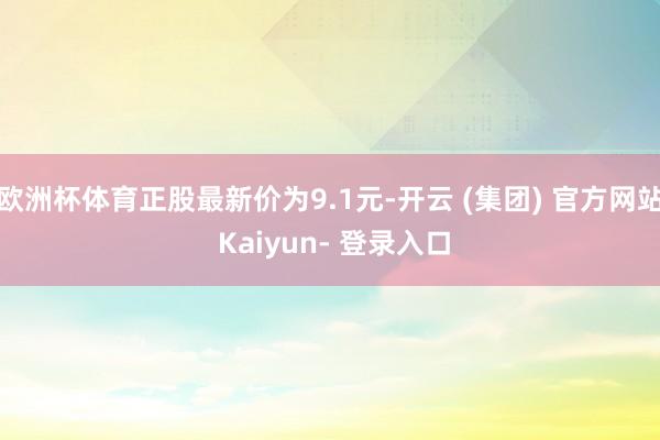 欧洲杯体育正股最新价为9.1元-开云 (集团) 官方网站 Kaiyun- 登录入口