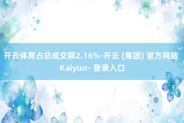 开云体育占总成交额2.16%-开云 (集团) 官方网站 Kaiyun- 登录入口
