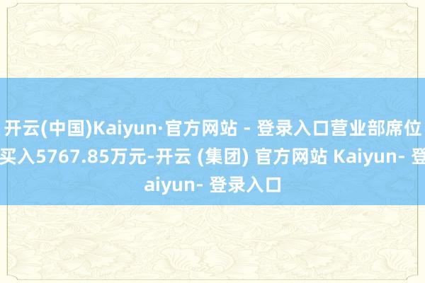 开云(中国)Kaiyun·官方网站 - 登录入口营业部席位总共净买入5767.85万元-开云 (集团) 官方网站 Kaiyun- 登录入口