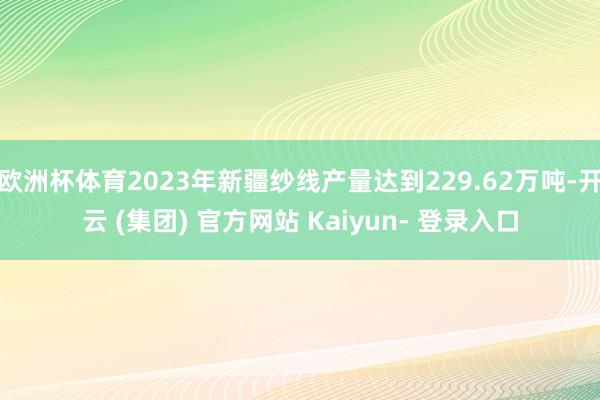 欧洲杯体育2023年新疆纱线产量达到229.62万吨-开云 (集团) 官方网站 Kaiyun- 登录入口