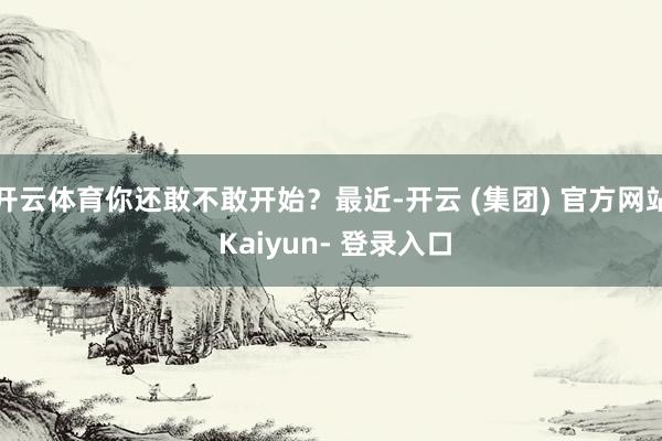开云体育你还敢不敢开始？最近-开云 (集团) 官方网站 Kaiyun- 登录入口