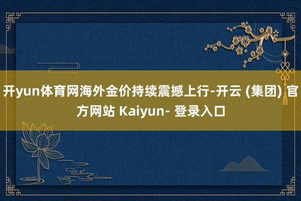 开yun体育网海外金价持续震撼上行-开云 (集团) 官方网站 Kaiyun- 登录入口