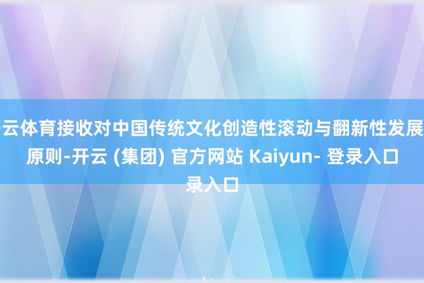 开云体育接收对中国传统文化创造性滚动与翻新性发展的原则-开云 (集团) 官方网站 Kaiyun- 登录入口