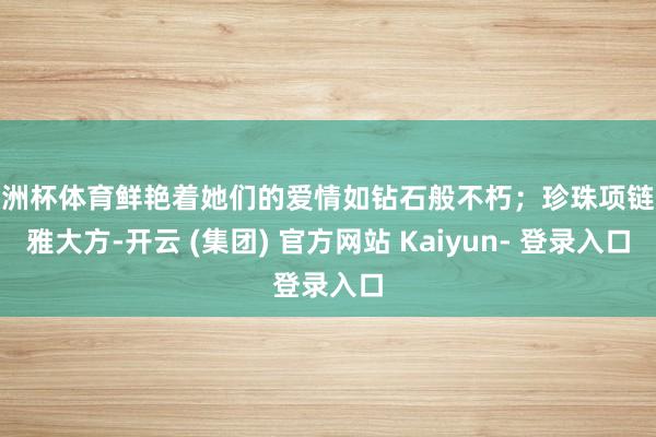 欧洲杯体育鲜艳着她们的爱情如钻石般不朽；珍珠项链优雅大方-开云 (集团) 官方网站 Kaiyun- 登录入口