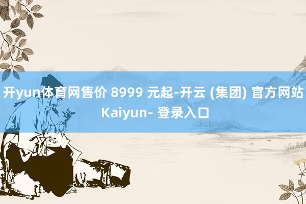 开yun体育网售价 8999 元起-开云 (集团) 官方网站 Kaiyun- 登录入口